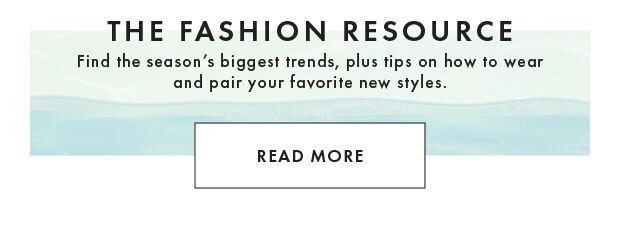 THE FASHION RESOURCE | Find the season's biggest trends, plus tips on how to wear and pair your favorite new styles. READ MORE
