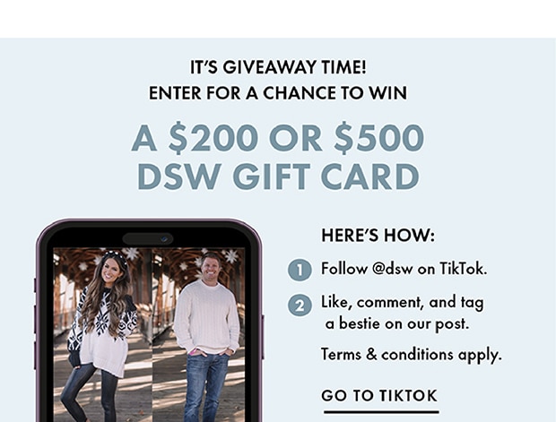 IT'S GIVEAWAY TIME! | ENTER FOR A CHANCE TO WIN | A $200 OR $500 DSW GIFT CARD | HERE'S HOW: | 1 Follow @dsw on TikTok. | 2 Like, comment, and tag a bestie on our post. | Terms & conditions apply. | GO TO TIKTOK