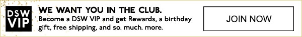 DSW VIP | WE WANT YOU IN THE CLUB. | Become a DSW VIP and get Rewards, a birthday gift, free shipping, and so. much. more. | JOIN NOW