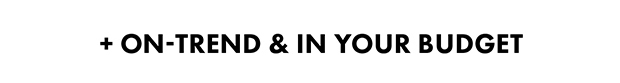 + ON-TREND & IN YOUR BUDGET