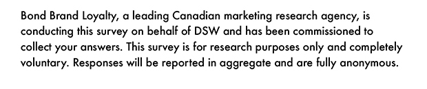 Bond Brand Loyalty, a leading Canadian marketing research agency, is conducting this survey on behalf of DSW and has been commissioned to collect your answers. This survey is for research purposes only and completely voluntary. Responses will be reported in aggregate and are fully anonymous.