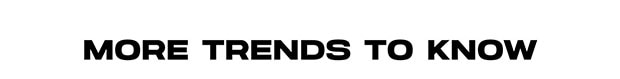 MORE TRENDS TO KNOW