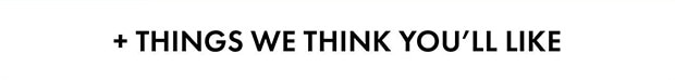  + THINGS WE THINK YOU'LL LIKE