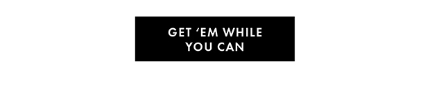 GET ‘EM WHILE YOU CAN