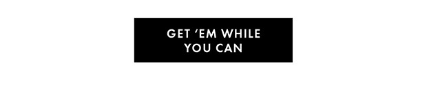 GET ‘EM WHILE YOU CAN