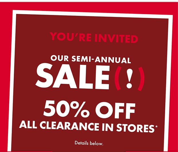YOU'RE INVITED OUR SEMI-ANNUAL SALE(!) 50% OFF ALL CLEARANCE IN STORES*