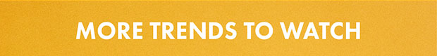 MORE TRENDS TO WATCH